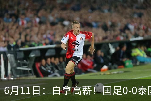 6月11日：白拿高薪！国足0-0泰国揪出3大水货，空门不中终场前十分钟才换人